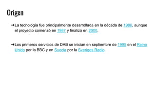 Origen
➔La tecnología fue principalmente desarrollada en la década de 1980, aunque
el proyecto comenzó en 1987 y finalizó en 2000.
➔Los primeros servicios de DAB se inician en septiembre de 1995 en el Reino
Unido por la BBC y en Suecia por la Sveriges Radio.
 