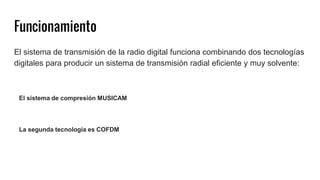 Funcionamiento
El sistema de transmisión de la radio digital funciona combinando dos tecnologías
digitales para producir un sistema de transmisión radial eficiente y muy solvente:
El sistema de compresión MUSICAM
La segunda tecnología es COFDM
 