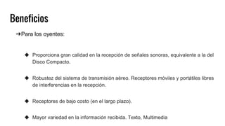 Beneficios
➔Para los oyentes:
◆ Proporciona gran calidad en la recepción de señales sonoras, equivalente a la del
Disco Compacto.
◆ Robustez del sistema de transmisión aéreo. Receptores móviles y portátiles libres
de interferencias en la recepción.
◆ Receptores de bajo costo (en el largo plazo).
◆ Mayor variedad en la información recibida. Texto, Multimedia
 