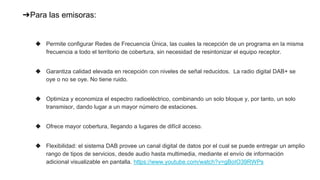 ➔Para las emisoras:
◆ Permite configurar Redes de Frecuencia Única, las cuales la recepción de un programa en la misma
frecuencia a todo el territorio de cobertura, sin necesidad de resintonizar el equipo receptor.
◆ Garantiza calidad elevada en recepción con niveles de señal reducidos. La radio digital DAB+ se
oye o no se oye. No tiene ruido.
◆ Optimiza y economiza el espectro radioeléctrico, combinando un solo bloque y, por tanto, un solo
transmisor, dando lugar a un mayor número de estaciones.
◆ Ofrece mayor cobertura, llegando a lugares de difícil acceso.
◆ Flexibilidad: el sistema DAB provee un canal digital de datos por el cual se puede entregar un amplio
rango de tipos de servicios, desde audio hasta multimedia, mediante el envío de información
adicional visualizable en pantalla. https://www.youtube.com/watch?v=gBoIO39RWPs
 