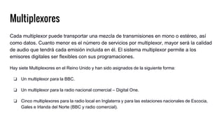 Multiplexores
Cada multiplexor puede transportar una mezcla de transmisiones en mono o estéreo, así
como datos. Cuanto menor es el número de servicios por multiplexor, mayor será la calidad
de audio que tendrá cada emisión incluida en él. El sistema multiplexor permite a los
emisores digitales ser flexibles con sus programaciones.
Hay siete Multiplexores en el Reino Unido y han sido asignados de la siguiente forma:
❏ Un multiplexor para la BBC.
❏ Un multiplexor para la radio nacional comercial – Digital One.
❏ Cinco multiplexores para la radio local en Inglaterra y para las estaciones nacionales de Escocia,
Gales e Irlanda del Norte (BBC y radio comercial).
 