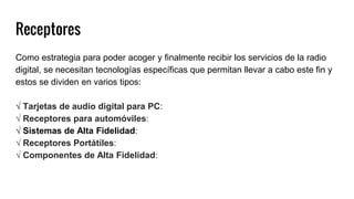 Receptores
Como estrategia para poder acoger y finalmente recibir los servicios de la radio
digital, se necesitan tecnologías específicas que permitan llevar a cabo este fin y
estos se dividen en varios tipos:
√ Tarjetas de audio digital para PC:
√ Receptores para automóviles:
√ Sistemas de Alta Fidelidad:
√ Receptores Portátiles:
√ Componentes de Alta Fidelidad:
 