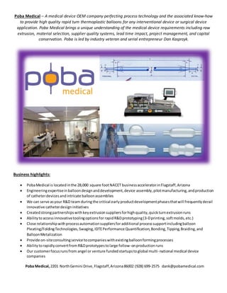 Poba Medical – A medical device OEM company perfecting process technology and the associated know-how
to provide high quality rapid turn thermoplastic balloons for any interventional device or surgical device
application. Poba Medical brings a unique understanding of the medical device requirements including raw
extrusion, material selection, supplier quality systems, lead time impact, project management, and capital
conservation. Poba is led by industry veteran and serial entrepreneur Dan Kasprzyk.
Business highlights:
 PobaMedical is locatedinthe 28,000 square footNACET businessacceleratorinFlagstaff,Arizona
 Engineeringexpertiseinballoondesignanddevelopment,device assembly,pilotmanufacturing,andproduction
of catheterdevicesandintricate balloonassemblies
 We can serve asyour R&D team during the critical early productdevelopmentphasesthatwill frequentlyderail
innovative catheterdesigninitiatives
 Createdstrongpartnershipswithkeyextrusionsuppliersforhighquality,quickturnextrusionruns
 Abilitytoaccessinnovativetoolingoptionsfor rapidR&Dprototyping(3-Dprinting,softmolds,etc.)
 Close relationshipwithprocessautomationsuppliersfor additional processsupportincludingballoon
Pleating/FoldingTechnologies,Swaging,IDTEPerformance Quantification,Bonding,Tipping,Braiding,and
BalloonMetalization
 Provide on-siteconsultingservice tocompanieswithexistingballoonformingprocesses
 AbilitytorapidlyconvertfromR&Dprototypestolarge follow-onproductionruns
 Our customerfocusrunsfrom angel or venture fundedstartupstoglobal multi-national medical device
companies
Poba Medical,2201 NorthGemini Drive,Flagstaff,Arizona86002 (928) 699-2575 dank@pobamedical.com
 