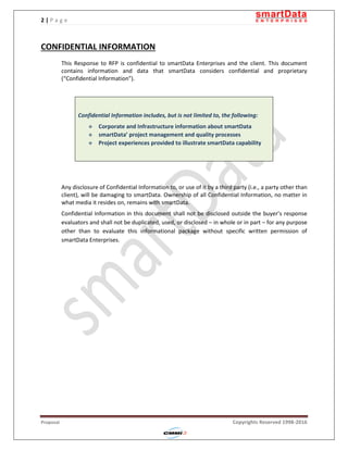 2 | P a g e
Proposal Copyrights Reserved 1998-2016
CONFIDENTIAL INFORMATION
This Response to RFP is confidential to smartData Enterprises and the client. This document
contains information and data that smartData considers confidential and proprietary
(“Confidential Information”).
Confidential Information includes, but is not limited to, the following:
 Corporate and Infrastructure information about smartData
 smartData’ project management and quality processes
 Project experiences provided to illustrate smartData capability
Any disclosure of Confidential Information to, or use of it by a third party (i.e., a party other than
client), will be damaging to smartData. Ownership of all Confidential Information, no matter in
what media it resides on, remains with smartData.
Confidential Information in this document shall not be disclosed outside the buyer’s response
evaluators and shall not be duplicated, used, or disclosed – in whole or in part – for any purpose
other than to evaluate this informational package without specific written permission of
smartData Enterprises.
 