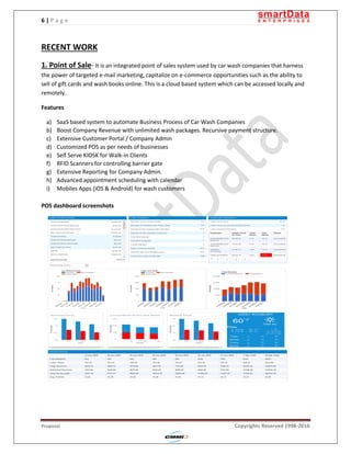 6 | P a g e
Proposal Copyrights Reserved 1998-2016
RECENT WORK
1. Point of Sale- It is an integrated point of sales system used by car wash companies that harness
the power of targeted e-mail marketing, capitalize on e-commerce opportunities such as the ability to
sell of gift cards and wash books online. This is a cloud based system which can be accessed locally and
remotely.
Features
a) SaaS based system to automate Business Process of Car Wash Companies
b) Boost Company Revenue with unlimited wash packages. Recursive payment structure.
c) Extensive Customer Portal / Company Admin
d) Customized POS as per needs of businesses
e) Self Serve KIOSK for Walk-in Clients
f) RFID Scanners for controlling barrier gate
g) Extensive Reporting for Company Admin.
h) Advanced appointment scheduling with calendar
i) Mobiles Apps (iOS & Android) for wash customers
POS dashboard screenshots
 