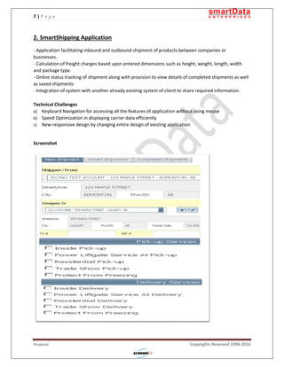 7 | P a g e
Proposal Copyrights Reserved 1998-2016
2. SmartShipping Application
- Application facilitating inbound and outbound shipment of products between companies or
businesses.
- Calculation of freight charges based upon entered dimensions such as height, weight, length, width
and package type.
- Online status tracking of shipment along with provision to view details of completed shipments as well
as saved shipments
- Integration of system with another already existing system of client to share required information.
Technical Challenges
a) Keyboard Navigation for accessing all the features of application without using mouse
b) Speed Optimization in displaying carrier data efficiently
c) New responsive design by changing entire design of existing application
Screenshot
 