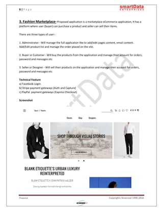 8 | P a g e
Proposal Copyrights Reserved 1998-2016
3. Fashion Marketplace- Proposed application is a marketplace eCommerce application, It has a
platform where user (buyer) can purchase a product and seller can sell their items.
There are three types of user:-
1. Administrator - Will manage the full application like to add/edit pages content, email content.
Add/Edit product list and manage the order placed on the site.
2. Buyer or Customer - Will buy the products from the application and manage their account for orders,
password and messages etc
3. Seller or Designer - Will sell their products on the application and manage their account for orders,
password and messages etc
Technical Feature
a) Facebook Login.
b) Stripe payment gateways (Auth and Capture)
c) PayPal payment gateways (Express Checkout)
Screenshot
 
