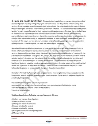 9 | P a g e
Proposal Copyrights Reserved 1998-2016
4. Home and Health Care System- The application is a platform to manage electronic medical
records of patient including billing and payroll between nurses and the patients who are taking their
services. The primary purpose of this application is to maintain the patient's admission records, So that
they will be eligible for various federal/state government schemes. The application can be used by Client
families' to track hours of service for their nurses, schedule appointments. The case charts staff will also
be able to use the system to perform administration activities, Generate Invoices and processing
payment between patients and nurses. It provides expertise and compassionate care to help people stay
safely in their own homes as long as they desire. However, at some point your loved one may need 24
hour care. If this occurs and one-on-one home care is not affordable, you might need to consider the
right options for a care facility that can meet the needs of your loved one.
Home Health team of skilled nurses consist of experienced Registered Nurses and Licensed Practical
Nurses who have undergone vigorous training aimed at providing exceptional care and customer
services. Registered Nurses (RNs) assess the patient and develop individualized plan of care specific the
patient’s medical condition. Throughout this process, the Registered Nurse maintains constant contact
with the patient’s physician and the patient, observing and providing feedback to the physician and
continues to re-evaluate the plan of care for effectiveness. Licensed Practical Nurses (LPNs) assist
Registered Nurses in providing care that is acceptable within their licensing scope. All Licensed Practical
Nurses are supervised by Registered Nurses on a continuous basis to ensure that the plan of care is
followed and updated as necessary with changes in the patient’s condition
Home Care Private Duty Nursing focuses on patients who need long term nursing services beyond the
intermittent services provided under the Home Health program. These services are generally paid for
privately by the patients.
Provide Skilled Nursing that is medically necessary
Assist patient and family in the transition of care from acute/inpatient facility to the home
Evaluate, monitor and provide care in an hourly basis
Prevent re-hospitalization
Web based application. Following are main features in this app:
a) Collect and manage data of patient
b) Maintain history of data
c) Change the status of admission
d) Create schedule for patient
e) Create schedule for nursing
f) Manage schedule for nursing and patient
g) Manage billing
 