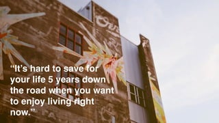 “It’s hard to save for
your life 5 years down
the road when you want
to enjoy living right
now.”
 