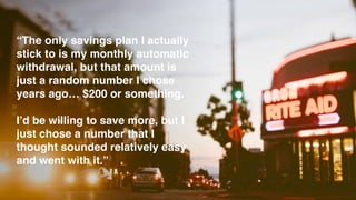 “The only savings plan I actually
stick to is my monthly automatic
withdrawal, but that amount is
just a random number I chose
years ago… $200 or something.
I’d be willing to save more, but I
just chose a number that I
thought sounded relatively easy
and went with it.”
 