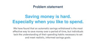 Saving money is hard. 
Especially when you like to spend.
We have found that an automatic savings withdrawal is the most
effective way to save money over a period of time, but individuals
lack the understanding of their spending habits necessary to set
and meet realistic, informed savings goals.
Problem statement
 