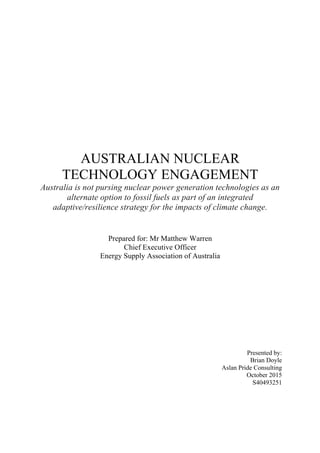 AUSTRALIAN NUCLEAR
TECHNOLOGY ENGAGEMENT
Australia is not pursing nuclear power generation technologies as an
alternate option to fossil fuels as part of an integrated
adaptive/resilience strategy for the impacts of climate change.
Prepared for: Mr Matthew Warren
Chief Executive Officer
Energy Supply Association of Australia
Presented by:
Brian Doyle
Aslan Pride Consulting
October 2015
S40493251
 