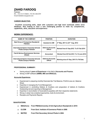 ZAHID FAROOQ
Pakistan
Ph: , +92-313-5130683, +92-301-6861059
Email:Zahidloves@gmail.com
CAREER OBJECTIVE:
Excellent accounting skills, dealt with customers and high level workloads within strict
deadlines. Now looking to start a new challenging position to meet my competencies,
capabilities, skills, education and experience
WORK EXPERIENCE:
NAME OF THE COMPANY POSITION DURATION
Qazi Group of Companies Rawalpindi
Pakistan
Assistant to GM 2nd
May, 2011 to 22nd
Aug, 2012
International Islamic University Schools
Phalia Campus Pakistan
Admin & Accounts
Officer
Worked from 01 Sep 2012 To 01 Feb 2014
Fast & Serious Businessmen Services
(Dubai)
Accountant Worked from 05 Feb 2012 To 15 June 2014
International Islamic University Schools
Phalia Campus Pakistan
Admin & Accounts
Officer
Working since 01 Sep, 2015 To Till Date.
PROFESSIONAL SUMMARY:
• Having almost 5 years of Experience in the field of Accounts and Finance.
• Strong in ERP software (GBMS, MIS and ORACLE).
Accounts Experience:
• Experienced in preparing monthly financials like Trial Balance, Profit & Loss a/c, Balance
Sheet.
• Expertise in managing the Fund Management
• Experienced in controlling Debtors & Creditors and preparation of debtors & Creditors
Outstanding list and reporting to Management
• Expertise in reconciliation of receivable & payables with their respective statements
• Strong in adopt new analytical approaches, tools & environment.
• Receipts and Payments Reports.
QUALIFICATIONS:
 BBA(Hons) From PMAS(University of Arid Agriculture Rawalpindi) in 2010
 D.COM From Govt. Institute of Commerce Phalia in 2006
 MATRIC From Pilot Secondary School Phalia In 2004
1
 