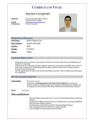 CURRICULUM VITAE
NGUYEN VAN QUYEN
Address: 199 Nam Ky Khoi Nghia, Ward 3,
Vung Tau City, Vietnam
Email: quyennguyenvaa@gmail.com
Cell phone: +84 126 724 2207
.
PERSONAL DETAILS
Full Name: Quyen Nguyen Van
Date of Birth: August 30th 1989
Gender: Male
Health: Excellent
Status: Single
CAREER OBJECTIVE
- Wishing to work in a dynamic, international working environment where there are challenges and
targets to be aimed for.
- Getting involved in HR administration, logistics, materials, procurement and QHSE where sense of
order, time management, multitasking skill and safety conscious mind come in handy to further
leverage career development.
- Having opportunities to achieve and absorb knowledge, experience while working and interacting in
the corporation.
STUDY ACHIEVEMENTS
University: From 2007 to 2011
Graduated as Communications & Electronics Engineer from Viet Nam
Aviation Academy. Bachelor Degree of Communications-Electronics Engineering.
104 Nguyen Van Troi, Ward 8, Phu Nhuan District, Ho Chi Minh City, Vietnam
Rank: Very Good
Other qualifications
- Microsoft Office intermediate level A, level B, Ho Chi Minh Industry and Trade
College.
- Tropical Basic Offshore Safety Induction and Emergency Training (T-BOSIET),
Petro Vietnam Drilling Training.
- Confined Space Entry & Rescue, Petro Vietnam Drilling Training
- Anti-corruption and code of business conduct, Seadrill
- Test of English for international communication
 