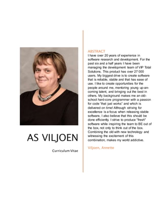 AS VILJOEN
Curriculum Vitae
ABSTRACT
I have over 20 years of experience in
software research and development. For the
past six and a half years I have been
managing the development team of VIP Total
Solutions. This product has over 27 000
users. My biggest drive is to create software
that is reliable, stable and that has ease of
use. I like to create opportunities for the
people around me, mentoring young up-an-
coming talent, and bringing out the best in
others. My background makes me an old-
school hard-core programmer with a passion
for code “that just works” and which is
delivered on time! Although striving for
excellence is a focus when releasing stable
software, I also believe that this should be
done efficiently. I strive to produce "fresh"
software while inspiring the team to BE out of
the box, not only to think out of the box.
Combining the old with new technology and
witnessing the excitement of this
combination, makes my world addictive.
Viljoen, Annette
 