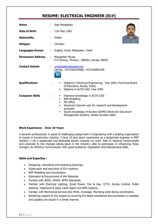 RESUME: ELECTRICAL ENGINEER (ELV)
1 | P a g e
Name : Sajo Mangadian
Date of Birth : 11th May 1983
Nationality : Indian
Religion : Christian
Languages Known : English, Hindi, Malayalam, Tamil
Permanent Address : Mangadian House,
P O Cherpu, Thrissur - 680561, Kerala, INDIA
Contact Details : s.mangadian@gmail.com
Cell No. +971502034908, +971554803290
Qualifications :  Diploma in Electrical Engineering, Year 2003 (Technical Board
of Education, Kerala, India)
 Diploma in AUTO CAD, Year 2003
Computer Skills :  Intensive knowledge in AUTO CAD
 BIM Modelling
 MS Office
 Advanced Internet user for research and development
purposes
 Sound knowledge of Aconex (EDMS) Electronic Document
Management Systems, Adobe Acrobat editor.
Work Experience : Over 10 Years
A dynamic professional, in quest of challenging assignment in Engineering with a leading organization
of repute in Construction industry. I have 10 plus years’ experience as a design/site engineer in MEP
industry. I am a passionate and dedicated person towards my work. Able to respond constructively
and creatively to the changes taking place in the industry; able to participate in influencing those
changes. An effective communicator with good analytical, negotiation and interpersonal skills.
Skills and Expertise :
 Designing, calculating and preparing drawings.
 Supervision and execution of ELV systems.
 BIM Modelling and coordination.
 Estimation & Procurement of the Materials.
 Familiar with ADDC, DEWA, NFPA Standards.
 Familiar with Electrical Lighting, Small Power, Fire & Gas, CCTV, Access Control, Public
Address, Telephone & Data, Clean Agent and BMS systems.
 Familiar with Mechanical services like HVAC, Drainage, Plumbing while doing coordination.
 Rendering support to the project by ensuring the latest maintained documentation is available
and updates are issued in a timely manner.
 