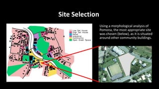Site Selection
Using a morphological analysis of
Pomona, the most appropriate site
was chosen (below), as it is situated
around other community buildings.
 