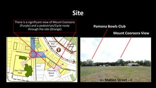 Site
<-- Station Street -->
Pomona Bowls Club
Mount Cooroora View
There is a significant view of Mount Cooroora
(Purple) and a pedestrian/Cycle route
through the site (Orange)
 