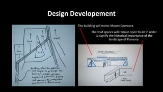 Design Developement
The building will mimic Mount Cooroora
The void spaces will remain open to air in order
to signify the historical importance of the
landscape of Pomona.
 