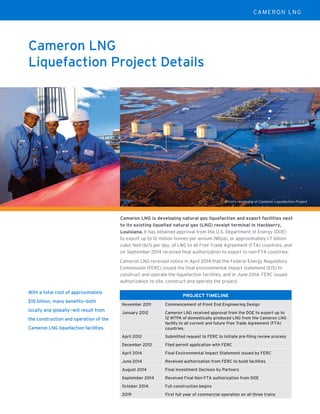 Cameron LNG
Liquefaction Project Details
With a total cost of approximately
$10 billion, many beneﬁts—both
locally and globally—will result from
the construction and operation of the
Cameron LNG liquefaction facilities.
PROJECT TIMELINE
November 2011 Commencement of Front End Engineering Design
January 2012 Cameron LNG received approval from the DOE to export up to
12 MTPA of domestically produced LNG from the Cameron LNG
facility to all current and future Free Trade Agreement (FTA)
countries.
April 2012 Submitted request to FERC to initiate pre-ﬁling review process
December 2012 Filed permit application with FERC
April 2014 Final Environmental Impact Statement issued by FERC
June 2014 Received authorization from FERC to build facilities
August 2014 Final Investment Decision by Partners
September 2014 Received Final Non-FTA authorization from DOE
October 2014 Full construction begins
2019 First full year of commercial operation on all three trains
Artist’s rendering of Cameron Liquefaction Project
Cameron LNG is developing natural gas liquefaction and export facilities next
to its existing liquefied natural gas (LNG) receipt terminal in Hackberry,
Louisiana. It has obtained approval from the U.S. Department of Energy (DOE)
to export up to 12 million tonnes per annum (Mtpa), or approximately 1.7 billion
cubic feet (bcf) per day, of LNG to all Free Trade Agreement (FTA) countries, and
on September 2014 received final authorization to export to non-FTA countries.
Cameron LNG received notice in April 2014 that the Federal Energy Regulatory
Commission (FERC) issued the final environmental impact statement (EIS) to
construct and operate the liquefaction facilities, and in June 2014, FERC issued
authorization to site, construct and operate the project.
CAMERON LNG
 