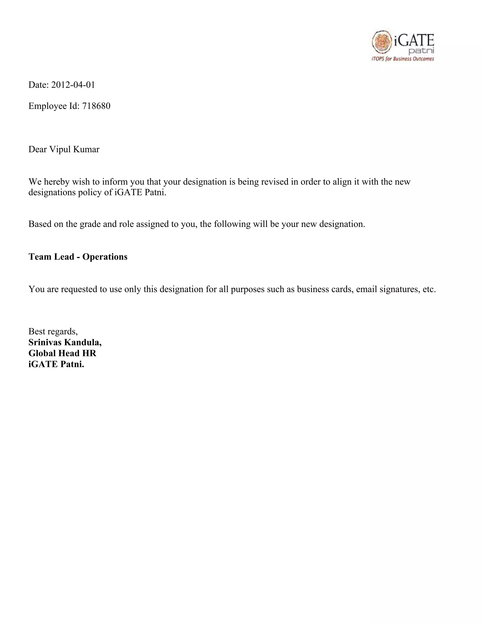 Date: 2012-04-01
Employee Id: 718680
Dear Vipul Kumar
We hereby wish to inform you that your designation is being revised in order to align it with the new
designations policy of iGATE Patni.
Based on the grade and role assigned to you, the following will be your new designation.
Team Lead - Operations
You are requested to use only this designation for all purposes such as business cards, email signatures, etc.
Best regards,
Srinivas Kandula,
Global Head HR
iGATE Patni.