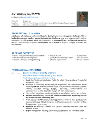 Page 1 of 3
Andy LIM Heng Kang 林亨强
(+65) 9362 9078| andylimhk@yahoo.com.sg
Nationality Singaporean
Education Advance Diploma in Business information System (ABIS), Singapore Polytechnic, 2000
Certification ISO Internal Auditor (ISO 9000:2000)
PROFESSIONAL SUMMARY
A dedicated self-motivated professional Supplier Quality Engineer who enjoys new challenges. Able to
lead and mentor peers, deliver succinct instructions and follow up long-term assignments through to
completion. An able problem solver with the tenacity to improve efficiency and increase cost savings
without compromising on quality. A team player and is flexible to adapt to changing situations and
requirements.
AREAS OF EXPERTISE
• Project Management and Organizational Skills
• Stakeholder/Supplier Management
• Problem Solving and Strategic Thinking
• Project Life Cycle
• Quality Assurance/Quality Control
• Efficiency Improvement
• Quality metrics
• Cost Reductions
• Process oriented
PROFESSIONAL EXPERIENCE
2010 – Present Senior Hardware Quality Engineer –
Customer Satisfaction Audit (CSA) Lead
Hewlett-Packard Singapore (Private) Limited
• Lead CSA (Customer Satisfaction Audit) for Inkjet Printer products through full
project life cycle.
• Hands-on in formulating and sourcing for project input and requirements, and in
collating CSA Test Plan that includes scope, SOW, schedules, milestones, pass/fail
criteria, execution strategy, budget, resources, communications and
considerations of risks. Obtain timely sign offs from stakeholders.
• Successfully trained and transferred testing at Manufacture partner site in China.
• Perform internal quality system and product audits in China. Rigorously ensured
QA procedures were consistently met.
• Work closely with MPa (manufacturing partner) to improve their quality system
such as setting up IPQC, training and certification system on inspectors and set
line down alert system, etc.
• Optimize test efficiency, identify test gap and implement new test cases and
method analysis.
• Defect management including failure analysis, root cause and corrective action.
 
