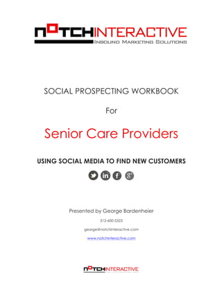  
SOCIAL PROSPECTING WORKBOOK
For
Senior Care Providers
USING SOCIAL MEDIA TO FIND NEW CUSTOMERS
Presented by George Bardenheier
312-600-5323
george@notchinteractive.com
www.notchinteractive.com
 