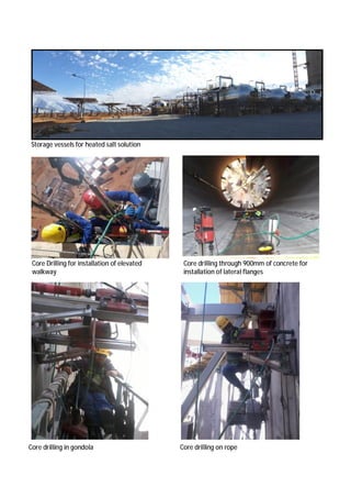 Storage vessels for heated salt solution
Core drilling through 900mm of concrete for
installation of lateral flanges
Core Drilling for installation of elevated
walkway
Core drilling in gondola Core drilling on rope
 