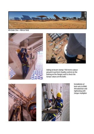 Khi Solar One – Mirror field
Aiding on beam clamps 150 metres above
ground to perform Quality control on the
bolting on the flanges and to check the
torque values on the bolts
Installation of
lock nuts to M60
threaded bar and
tightening with
torque multiplier
 