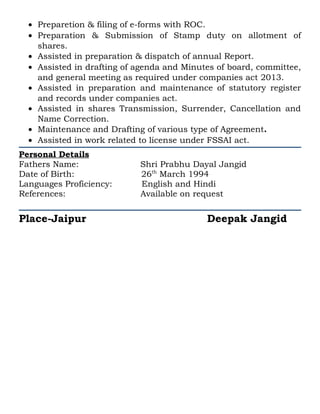 • Preparetion & filing of e-forms with ROC.
• Preparation & Submission of Stamp duty on allotment of
shares.
• Assisted in preparation & dispatch of annual Report.
• Assisted in drafting of agenda and Minutes of board, committee,
and general meeting as required under companies act 2013.
• Assisted in preparation and maintenance of statutory register
and records under companies act.
• Assisted in shares Transmission, Surrender, Cancellation and
Name Correction.
• Maintenance and Drafting of various type of Agreement.
• Assisted in work related to license under FSSAI act.
Personal Details
Fathers Name: Shri Prabhu Dayal Jangid
Date of Birth: 26th
March 1994
Languages Proficiency: English and Hindi
References: Available on request
Place-Jaipur Deepak Jangid
 