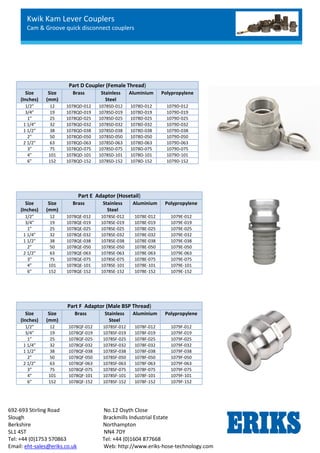 Kwik Kam Lever Couplers
Cam & Groove quick disconnect couplers
692-693 Stirling Road No.12 Osyth Close
Slough Brackmills Industrial Estate
Berkshire Northampton
SL1 4ST NN4 7DY
Tel: +44 (0)1753 570863 Tel: +44 (0)1604 877668
Email: eht-sales@eriks.co.uk Web: http://www.eriks-hose-technology.com
Part D Coupler (Female Thread)
Size
(Inches)
Size
(mm)
Brass Stainless
Steel
Aluminium Polypropylene
1/2” 12 1078QD-012 1078SD-012 1078D-012 1079D-012
3/4” 19 1078QD-019 1078SD-019 1078D-019 1079D-019
1” 25 1078QD-025 1078SD-025 1078D-025 1079D-025
1 1/4” 32 1078QD-032 1078SD-032 1078D-032 1079D-032
1 1/2” 38 1078QD-038 1078SD-038 1078D-038 1079D-038
2” 50 1078QD-050 1078SD-050 1078D-050 1079D-050
2 1/2” 63 1078QD-063 1078SD-063 1078D-063 1079D-063
3” 75 1078QD-075 1078SD-075 1078D-075 1079D-075
4” 101 1078QD-101 1078SD-101 1078D-101 1079D-101
6” 152 1078QD-152 1078SD-152 1078D-152 1079D-152
Part E Adaptor (Hosetail)
Size
(Inches)
Size
(mm)
Brass Stainless
Steel
Aluminium Polypropylene
1/2” 12 1078QE-012 1078SE-012 1078E-012 1079E-012
3/4” 19 1078QE-019 1078SE-019 1078E-019 1079E-019
1” 25 1078QE-025 1078SE-025 1078E-025 1079E-025
1 1/4” 32 1078QE-032 1078SE-032 1078E-032 1079E-032
1 1/2” 38 1078QE-038 1078SE-038 1078E-038 1079E-038
2” 50 1078QE-050 1078SE-050 1078E-050 1079E-050
2 1/2” 63 1078QE-063 1078SE-063 1078E-063 1079E-063
3” 75 1078QE-075 1078SE-075 1078E-075 1079E-075
4” 101 1078QE-101 1078SE-101 1078E-101 1079E-101
6” 152 1078QE-152 1078SE-152 1078E-152 1079E-152
Part F Adaptor (Male BSP Thread)
Size
(Inches)
Size
(mm)
Brass Stainless
Steel
Aluminium Polypropylene
1/2” 12 1078QF-012 1078SF-012 1078F-012 1079F-012
3/4” 19 1078QF-019 1078SF-019 1078F-019 1079F-019
1” 25 1078QF-025 1078SF-025 1078F-025 1079F-025
1 1/4” 32 1078QF-032 1078SF-032 1078F-032 1079F-032
1 1/2” 38 1078QF-038 1078SF-038 1078F-038 1079F-038
2” 50 1078QF-050 1078SF-050 1078F-050 1079F-050
2 1/2” 63 1078QF-063 1078SF-063 1078F-063 1079F-063
3” 75 1078QF-075 1078SF-075 1078F-075 1079F-075
4” 101 1078QF-101 1078SF-101 1078F-101 1079F-101
6” 152 1078QF-152 1078SF-152 1078F-152 1079F-152
 