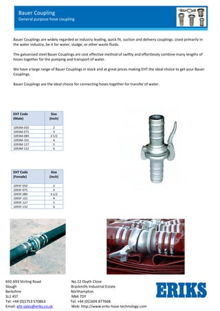 Bauer Coupling
General purpose hose coupling
692-693 Stirling Road No.12 Osyth Close
Slough Brackmills Industrial Estate
Berkshire Northampton
SL1 4ST NN4 7DY
Tel: +44 (0)1753 570863 Tel: +44 (0)1604 877668
Email: eht-sales@eriks.co.uk Web: http://www.eriks-hose-technology.com
Bauer Couplings are widely regarded as industry leading, quick fit, suction and delivery couplings. Used primarily in
the water industry, be it for water, sludge, or other waste fluids.
The galvanised steel Bauer Couplings are cost effective method of swiftly and effortlessly combine many lengths of
hoses together for the pumping and transport of water.
We have a large range of Bauer Couplings in stock and at great prices making EHT the ideal choice to get your Bauer
Couplings.
Bauer Couplings are the ideal choice for connecting hoses together for transfer of water.
EHT Code
(Male)
Size
(Inch)
1093M-050 2
1093M-075 3
1093M-089 3 1/2
1093M-101 4
1093M-127 5
1093M-152 6
EHT Code
(Female)
Size
(Inch)
1093F-050 2
1093F-075 3
1093F-089 3 1/2
1093F-101 4
1093F-127 5
1093F-152 6
 