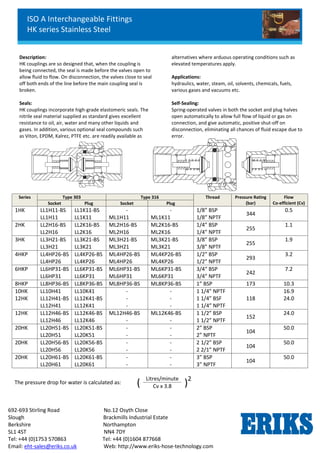 ISO A Interchangeable Fittings
HK series Stainless Steel
692-693 Stirling Road No.12 Osyth Close
Slough Brackmills Industrial Estate
Berkshire Northampton
SL1 4ST NN4 7DY
Tel: +44 (0)1753 570863 Tel: +44 (0)1604 877668
Email: eht-sales@eriks.co.uk Web: http://www.eriks-hose-technology.com
Description:
HK couplings are so designed that, when the coupling is
being connected, the seal is made before the valves open to
allow fluid to flow. On disconnection, the valves close to seal
off both ends of the line before the main coupling seal is
broken.
Seals:
HK couplings incorporate high-grade elastomeric seals. The
nitrile seal material supplied as standard gives excellent
resistance to oil, air, water and many other liquids and
gases. In addition, various optional seal compounds such
as Viton, EPDM, Kalrez, PTFE etc. are readily available as
alternatives where arduous operating conditions such as
elevated temperatures apply.
Applications:
hydraulics, water, steam, oil, solvents, chemicals, fuels,
various gases and vacuums etc.
Self-Sealing:
Spring-operated valves in both the socket and plug halves
open automatically to allow full flow of liquid or gas on
connection, and give automatic, positive shut-off on
disconnection, eliminating all chances of fluid escape due to
error.
Series Type 303 Type 316 Thread Pressure Rating
(bar)
Flow
Co-efficient (Cv)Socket Plug Socket Plug
1HK LL1H11-BS
LL1H11
LL1K11-BS
LL1K11
-
ML1H11
-
ML1K11
1/8” BSP
1/8” NPTF
344
0.5
2HK LL2H16-BS
LL2H16
LL2K16-BS
LL2K16
ML2H16-BS
ML2H16
ML2K16-BS
ML2K16
1/4” BSP
1/4” NPTF
255
1.1
3HK LL3H21-BS
LL3H21
LL3K21-BS
LL3K21
ML3H21-BS
ML3H21
ML3K21-BS
ML3K21
3/8” BSP
3/8” NPTF
255
1.9
4HKP LL4HP26-BS
LL4HP26
LL4KP26-BS
LL4KP26
ML4HP26-BS
ML4HP26
ML4KP26-BS
ML4KP26
1/2” BSP
1/2” NPTF
293
3.2
6HKP LL6HP31-BS
LL6HP31
LL6KP31-BS
LL6KP31
ML6HP31-BS
ML6HP31
ML6KP31-BS
ML6KP31
3/4“ BSP
3/4” NPTF
242
7.2
8HKP LL8HP36-BS LL8KP36-BS ML8HP36-BS ML8KP36-BS 1” BSP 173 10.3
10HK
12HK
LL10H41
LL12H41-BS
LL12H41
LL10K41
LL12K41-BS
LL12K41
-
-
-
-
-
-
1 1/4” NPTF
1 1/4” BSF
1 1/4” NPTF
118
16.9
24.0
12HK LL12H46-BS
LL12H46
LL12K46-BS
LL12K46
ML12H46-BS
-
ML12K46-BS
-
1 1/2” BSP
1 1/2” NPTF
152
24.0
20HK LL20H51-BS
LL20H51
LL20K51-BS
LL20K51
-
-
-
-
2” BSP
2” NPTF
104
50.0
20HK LL20H56-BS
LL20H56
LL20K56-BS
LL20K56
-
-
-
-
2 1/2” BSP
2 2/1” NPTF
104
50.0
20HK LL20H61-BS
LL20H61
LL20K61-BS
LL20K61
-
-
-
-
3” BSP
3” NPTF
104
50.0
The pressure drop for water is calculated as: (
Litres/minute
)2
Cv x 3.8
 