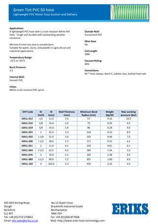 Green Tint PVC SD hose
Lightweight PVC Water hose Suction and Delivery
692-693 Stirling Road No.12 Osyth Close
Slough Brackmills Industrial Estate
Berkshire Northampton
SL1 4ST NN4 7DY
Tel: +44 (0)1753 570863 Tel: +44 (0)1604 877668
Email: eht-sales@eriks.co.uk Web: http://www.eriks-hose-technology.com
Applications:
A lightweight PVC hose with a crush resistant White PVC
helix. Tough and durable with outstanding weather
resistance.
Minimal friction loss due to smooth bore.
Suitable for water, slurry, and powder in agricultural and
industrial applications.
Temperature Range:
-15
o
C to +55
o
C
Burst Pressure:
3:1
Internal Wall:
Smooth PVC
Inlays:
White crush resistant PVC spiral
Outside Wall:
Convoluted PVC
Ohm Hose
No
Coil Length:
30M
Vacuum Rating:
68%
Connections:
RX ® hose clamps, Band-it, Jubilee clips, barbed hose tails
EHT Code ID
(Inch)
ID
(mm)
Wall Thickness
(mm)
Minimum Bend
Radius (mm)
Weight
(kg/M)
Max working
pressure (Bar)
1041L-012 1/2 12.0 2.6 57 0.16 10.0
1041L-016 5/8 16.0 2.6 72 0.26 9.5
1041L-019 3/4 19.0 2.8 86 0.28 9.0
1041L-025 1 25.4 3.3 114 0.33 8.0
1041L-032 1 1/4 32.0 3.6 143 0.46 7.0
1041L-038 1 1/2 38.0 3.7 171 0.55 6.5
1041L-051 2 51.6 4.1 230 0.81 6.5
1041L-064 2 1/2 63.5 4.2 284 1.04 5.0
1041L-076 3 76.0 5.2 342 1.38 4.0
1041L-089 3 1/2 89.0 5.2 401 1.80 4.0
1041L-102 4 102.0 6.3 459 2.16 4.0
 