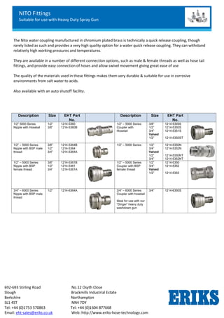 NITO Fittings
Suitable for use with Heavy Duty Spray Gun
692-693 Stirling Road No.12 Osyth Close
Slough Brackmills Industrial Estate
Berkshire Northampton
SL1 4ST NN4 7DY
Tel: +44 (0)1753 570863 Tel: +44 (0)1604 877668
Email: eht-sales@eriks.co.uk Web: http://www.eriks-hose-technology.com
The Nito water coupling manufactured in chromium plated brass is technically a quick release coupling, though
rarely listed as such and provides a very high quality option for a water quick release coupling. They can withstand
relatively high working pressures and temperatures.
They are available in a number of different connection options, such as male & female threads as well as hose tail
fittings, and provide easy connection of hoses and allow swivel movement giving great ease of use
The quality of the materials used in these fittings makes them very durable & suitable for use in corrosive
environments from salt water to acids.
Also available with an auto shutoff facility.
Description Size EHT Part
No.
Description Size EHT Part
No.
1/2” 5000 Series
Nipple with Hosetail
1/2”
3/8”
1214-5360
1214-5360B
1/2” – 5000 Series
Coupler with
Hosetail
3/8”
1/2”
3/4”
Valved
1/2”
1214-5349S
1214-5350S
1214-5351S
1214-5350ST
1/2” – 5000 Series
Nipple with BSP male
thread
3/8”
1/2”
3/4”
1214-5364B
1214-5364
1214-5364A
1/2” – 5000 Series 1/2”
3/4”
Valved
1/2”
3/4”
1214-5350N
1214-5352N
1214-5350NT
1214-5352NT
1/2” – 5000 Series
Nipple with BSP
female thread
3/8”
1/2”
3/4”
1214-5361B
1214-5361
1214-5361A
1/2” – 5000 Series
Coupler with BSP
female thread
1/2”
3/4”
Valved
1/2”
1214-5350
1214-5352
1214-5353
3/4” – 6000 Series
Nipple with BSP male
thread
1/2” 1214-6364A 3/4” – 6000 Series
Coupler with hosetail
Ideal for use with our
“Dinger” heavy duty
washdown gun
3/4” 1214-6350S
 