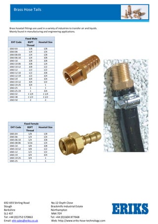 692-693 Stirling Road No.12 Osyth Close
Slough Brackmills Industrial Estate
Berkshire Northampton
SL1 4ST NN4 7DY
Tel: +44 (0)1753 570863 Tel: +44 (0)1604 877668
Email: eht-sales@eriks.co.uk Web: http://www.eriks-hose-technology.com
Brass hosetail fittings are used in a variety of industries to transfer air and liquids.
Mainly found in manufacturing and engineering applications.
Fixed Male
EHT Code BSPT
Thread
Hosetail Size
1063-03 1/8 1/8
1063-06 1/4 1/4
1063-06-03 1/4 1/8
1063-06-10 1/4 3/8
1063-10 3/8 3/8
1063-10-06 3/8 1/4
1063-10-12 3/8 1/2
1063-12 1/2 1/2
1063-12-10 1/2 3/8
1063-12-19 1/2 3/4
1063-19 3/4 3/4
1063-19-12 3/4 1/2
1063-19-25 3/4 1
1063-25 1 1
1063-25-19 1 3/4
1063-32 1 1/4 1 1/4
1063-38 1 1/2 1 1/2
1063-50 2 2
Fixed Female
EHT Code BSPT
Thread
Hosetail Size
1065-03 1/8 1/8
1065-06 1/4 1/4
1065-06-10 1/4 3/8
1065-08-06 5/16 1/4
1065-10 3/8 3/8
1065-10-12 3/8 1/2
1065-12 1/2 1/2
1065-19 3/4 3/4
1065-19-25 3/4 1
1065-25 1 1
Brass Hose Tails
 