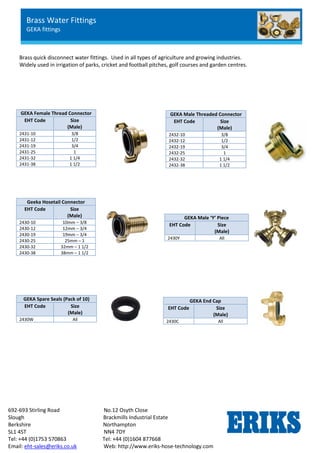 692-693 Stirling Road No.12 Osyth Close
Slough Brackmills Industrial Estate
Berkshire Northampton
SL1 4ST NN4 7DY
Tel: +44 (0)1753 570863 Tel: +44 (0)1604 877668
Email: eht-sales@eriks.co.uk Web: http://www.eriks-hose-technology.com
Brass quick disconnect water fittings. Used in all types of agriculture and growing industries.
Widely used in irrigation of parks, cricket and football pitches, golf courses and garden centres.
GEKA Female Thread Connector
EHT Code Size
(Male)
2431-10 3/8
2431-12 1/2
2431-19 3/4
2431-25 1
2431-32 1 1/4
2431-38 1 1/2
GEKA Male Threaded Connector
EHT Code Size
(Male)
2432-10 3/8
2432-12 1/2
2432-19 3/4
2432-25 1
2432-32 1 1/4
2432-38 1 1/2
Geeka Hosetail Connector
EHT Code Size
(Male)
2430-10 10mm – 3/8
2430-12 12mm – 3/4
2430-19 19mm – 3/4
2430-25 25mm – 1
2430-32 32mm – 1 1/2
2430-38 38mm – 1 1/2
GEKA Male ‘Y’ Piece
EHT Code Size
(Male)
2430Y All
GEKA Spare Seals (Pack of 10)
EHT Code Size
(Male)
2430W All
GEKA End Cap
EHT Code Size
(Male)
2430C All
Brass Water Fittings
GEKA fittings
 