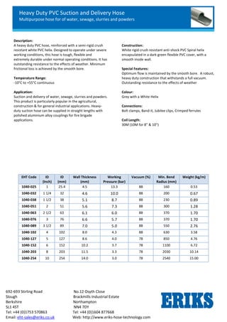 Heavy Duty PVC Suction and Delivery Hose
Multipurpose hose for of water, sewage, slurries and powders
692-693 Stirling Road No.12 Osyth Close
Slough Brackmills Industrial Estate
Berkshire Northampton
SL1 4ST NN4 7DY
Tel: +44 (0)1753 570863 Tel: +44 (0)1604 877668
Email: eht-sales@eriks.co.uk Web: http://www.eriks-hose-technology.com
Description:
A heavy duty PVC hose, reinforced with a semi-rigid crush
resistant white PVC helix. Designed to operate under severe
working conditions, this hose is tough, flexible and
extremely durable under normal operating conditions. It has
outstanding resistance to the effects of weather. Minimum
frictional loss is achieved by the smooth bore.
Temperature Range:
-10°C to +55°C continuous
Application:
Suction and delivery of water, sewage, slurries and powders.
This product is particularly popular in the agricultural,
construction & for general industrial applications. Heavy-
duty suction hose can be supplied in straight lengths with
polished aluminium alloy couplings for fire brigade
applications.
Construction:
White rigid crush resistant anti-shock PVC Spiral helix
encapsulated in a dark green flexible PVC cover, with a
smooth inside wall.
Special Features:
Optimum flow is maintained by the smooth bore. A robust,
heavy duty construction that withstands a full vacuum.
Outstanding resistance to the effects of weather
Colour:
Grey with a White Helix
Connections:
Bolt clamps, Band-it, Jubilee clips, Crimped ferrules
Coil Length:
30M (10M for 8” & 10”)
EHT Code ID
(Inch)
ID
(mm)
Wall Thickness
(mm)
Working
Pressure (bar)
Vacuum (%) Min. Bend
Radius (mm)
Weight (kg/m)
1040-025 1 25.4 4.5 13.3 88 160 0.53
1040-032 1 1/4 32 4.6 10.0 88 200 0.67
1040-038 1 1/2 38 5.1 8.7 88 230 0.89
1040-051 2 51 5.6 7.3 88 300 1.28
1040-063 2 1/2 63 6.1 6.0 88 370 1.70
1040-076 3 76 6.6 5.7 88 370 1.70
1040-089 3 1/2 89 7.0 5.0 88 550 2.76
1040-102 4 102 8.0 4.3 88 630 3.58
1040-127 5 127 8.6 4.0 78 850 4.76
1040-152 6 152 10.2 3.7 78 1100 6.72
1040-203 8 203 11.5 3.3 78 2030 10.14
1040-254 10 254 14.0 3.0 78 2540 15.00
 