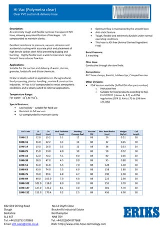 Hi-Vac (Polymetra clear)
Clear PVC suction & delivery hose
692-693 Stirling Road No.12 Osyth Close
Slough Brackmills Industrial Estate
Berkshire Northampton
SL1 4ST NN4 7DY
Tel: +44 (0)1753 570863 Tel: +44 (0)1604 877668
Email: eht-sales@eriks.co.uk Web: http://www.eriks-hose-technology.com
Description:
An extremely tough and flexible nontoxic transparent PVC
hose, allowing easy identification of blockages. UV
compounded to maintain clarity.
Excellent resistance to pressure, vacuum, abrasion and
accidental crushing with accurate pitch and placement of
high tensile carbon steel helix preventing bulging and
bursting. Highly flexible over a wide temperature range.
Smooth bore reduces flow loss.
Applications:
Suitable for the suction and delivery of water, slurries,
granules, foodstuffs and dilute chemicals.
Hi-Vac is ideally suited to applications in the agricultural,
food processing, plastics handling , marine & construction
industries. Hi-Vac is UV compounded to resist atmospheric
conditions and is ideally suited to external applications.
Temperature Range:
For water: -15
o
C to +65
o
C
Special Features:
 Low toxicity – suitable for food use
 Resistant to full vacuum
 UV compounded to maintain clarity
 Optimum flow is maintained by the smooth bore
 Anti-static feature
 Tough, flexible and extremely durable under normal
operating conditions
 This hose is ADI free (Animal Derived Ingredient
Free)
Burst Pressure:
3 x working
Ohm Hose
Conductive through the steel helix.
Connections:
RX ® hose clamps, Band-it, Jubilee clips, Crimped ferrules
Other Versions:
 FDA Version available (Suffix FDA after part number)
o Phthalate free
o Suitable for food products according to Reg.
EU-10/2011 (classes A, B C) and FDA
regulations (CFR 21 Parts 170 to 199 Item
175.300)
EHT Code ID
(mm)
OD
(mm)
Wall Thickness
(mm)
Working
Pressure (bar)
Vacuum
(%)
Min. Bend Radius
(mm)
Weight
(kg/m)
Coil
Length
1048-12 12.0 19.2 3.1 12 88 26 0.21 30
1048-16 16.0 22.2 3.1 12 88 32 0.26 30
1048-19 19.0 26.0 3.5 11 88 38 0.33 30
1048-25 25.0 33.0 4.0 10 88 50 0.52 30
1048-32 32.0 40.2 4.1 9.0 88 80 0.66 30
1048-38 38.0 47.0 4.5 9.0 88 95 0.80 30
1048-51 51.0 61.8 5.4 7.0 88 128 1.30 30
1048-63 63.0 74.0 5.5 6.0 88 158 1.80 30
1048-76 76.0 89.6 6.8 4.7 88 190 2.30 30
1048-89 89.0 103.0 7.0 4.0 88 225 2.90 30
1048-102 102.0 118.0 8.0 3.0 88 255 3.70 30
1048-127 127.0 143.2 8.1 3.0 88 381 4.70 30
1048-152 152.0 170.4 9.2 2.5 88 456 6.90 30
 