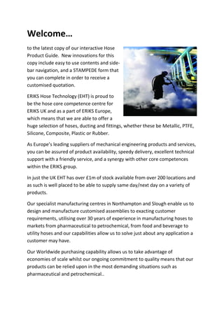 Welcome…
to the latest copy of our interactive Hose
Product Guide. New innovations for this
copy include easy to use contents and side-
bar navigation, and a STAMPEDE form that
you can complete in order to receive a
customised quotation.
ERIKS Hose Technology (EHT) is proud to
be the hose core competence centre for
ERIKS UK and as a part of ERIKS Europe,
which means that we are able to offer a
huge selection of hoses, ducting and fittings, whether these be Metallic, PTFE,
Silicone, Composite, Plastic or Rubber.
As Europe’s leading suppliers of mechanical engineering products and services,
you can be assured of product availability, speedy delivery, excellent technical
support with a friendly service, and a synergy with other core competences
within the ERIKS group.
In just the UK EHT has over £1m of stock available from over 200 locations and
as such is well placed to be able to supply same day/next day on a variety of
products.
Our specialist manufacturing centres in Northampton and Slough enable us to
design and manufacture customised assemblies to exacting customer
requirements, utilising over 30 years of experience in manufacturing hoses to
markets from pharmaceutical to petrochemical, from food and beverage to
utility hoses and our capabilities allow us to solve just about any application a
customer may have.
Our Worldwide purchasing capability allows us to take advantage of
economies of scale whilst our ongoing commitment to quality means that our
products can be relied upon in the most demanding situations such as
pharmaceutical and petrochemical..
 