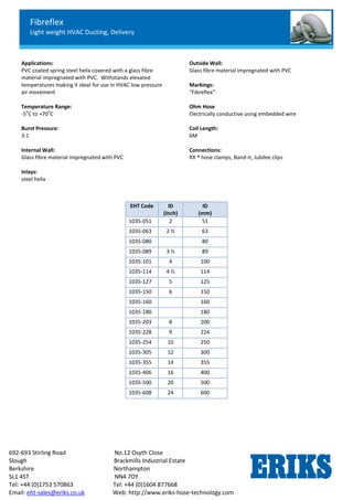 Fibreflex
Light weight HVAC Ducting, Delivery
692-693 Stirling Road No.12 Osyth Close
Slough Brackmills Industrial Estate
Berkshire Northampton
SL1 4ST NN4 7DY
Tel: +44 (0)1753 570863 Tel: +44 (0)1604 877668
Email: eht-sales@eriks.co.uk Web: http://www.eriks-hose-technology.com
Applications:
PVC coated spring steel helix covered with a glass fibre
material impregnated with PVC. Withstands elevated
temperatures making it ideal for use in HVAC low pressure
air movement
Temperature Range:
-5
o
C to +70
o
C
Burst Pressure:
3:1
Internal Wall:
Glass fibre material impregnated with PVC
Inlays:
steel helix
Outside Wall:
Glass fibre material impregnated with PVC
Markings:
“Fibreflex”
Ohm Hose
Electrically conductive using embedded wire
Coil Length:
6M
Connections:
RX ® hose clamps, Band-it, Jubilee clips
EHT Code ID
(Inch)
ID
(mm)
1035-051 2 51
1035-063 2 ½ 63
1035-080 80
1035-089 3 ½ 89
1035-101 4 100
1035-114 4 ½ 114
1035-127 5 125
1035-150 6 150
1035-160 160
1035-180 180
1035-203 8 200
1035-228 9 224
1035-254 10 250
1035-305 12 300
1035-355 14 355
1035-406 16 400
1035-500 20 500
1035-608 24 600
 