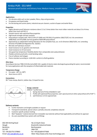 Airduc PUR - 351 MHF
Abrasion-proof Suction and Delivery hose; Medium-heavy, smooth interior
692-693 Stirling Road No.12 Osyth Close
Slough Brackmills Industrial Estate
Berkshire Northampton
SL1 4ST NN4 7DY
Tel: +44 (0)1753 570863 Tel: +44 (0)1604 877668
Email: eht-sales@eriks.co.uk Web: http://www.eriks-hose-technology.com
Applications:
 For abrasive solids such as dust, powder, fibres, chips and granulates
 For gaseous and liquid media
 For de-dusting and suction plants, industrial vacuum cleaners, suction of paper and textile fibres
Properties:
 Highly abrasion-proof (abrasion resistance about 2.5 to 5 times better than most rubber materials and about 3 to 4 times
better than most soft PVC´s)
 Smooth interior with optimized flow properties
 High tensile strength and tear resistant
 Polyurethane complies with: FDA 21 CFR 177.2600 and 178.2010, EC guideline 2002/72/EC incl. the amendment
2008/39/EC and 975/2009, German guideline XXXIX BfR polyurethane
 Approved by an independent testing laboratory for the complete hose, acc. to EU Directive 2002/72/EC, incl. amending
Directive 975/2009 and Regulation No. 10/2011
 Microbe and hydrolysis resistant
 Good resistance to oil, gasoline and chemicals
 Good resistance to UV and ozone
 Very good low temperature flexibility (better than comparable ester-polyurethanes)
 Flexible and kink-proof with a small bending radius
 Free of softener and halogen
 Flame-retardant according to: UL94-HB • conform to RoHS guideline
Ohm Hose:
According to German TRBS 2153 (formerly BGR 132): capable of electro-static discharge by grounding the spiral, recommended
for many applications with the exception of inflammable bulk materials
Temperature Range:
 For water: -40
o
C to +90
o
C
 Short time to 125°C
Connections:
RX ® hose clamps, Band-it, Jubilee clips, Crimped ferrules
Delivery variants:
 Further diameters and lengths available on request
 Transparent (standard), special colours: partially coloured, completely coloured
 Customer-specific product marking
 Wall “bioplastic“ material derived from renewable raw materials without food applicability and without UL approval
 As a pre-assembled hose system with end fittings
Design, material:
AIRDUC ® profile hose;
1. Spring steel wire firmly embedded in wall
2. Profile with optimised flow properties; wall: special premium ether-polyurethane (Pre-PUR ® )
3. wall thickness 1.0 mm approximate
 