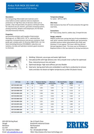 Airduc PUR-INOX 355 MHF-AS
Antistatic abrasion proof PUR ducting
692-693 Stirling Road No.12 Osyth Close
Slough Brackmills Industrial Estate
Berkshire Northampton
SL1 4ST NN4 7DY
Tel: +44 (0)1753 570863 Tel: +44 (0)1604 877668
Email: eht-sales@eriks.co.uk Web: http://www.eriks-hose-technology.com
Description:
For transporting inflammable bulk materials and in
areas liable to contain explosive mixtures (explosion
protection); for high flow-rates of abrasive solids such as
powder, chips and granulates; for gaseous and liquid media;
for industrial vacuum cleaners, granulate conveying systems,
printing machines, blowers and compressors; for the food
and pharmaceutical industry.
Properties:
permanently antistatic wall (capable of electrostatic
discharge acc. to TRBS 2153) < 10
9
Ω ; optimized flow
properties; increased pressure and vacuum resistance; food
grade wall, complies with: EU Directive 2002/72/EC, incl. the
latest Amending Directive 975/2009/EC; odourless and
tasteless; microbe and hydrolysis resistant; good resistance
to chemicals.
Temperature Range:
For water: -40
o
C to +90
o
C
Ohm Hose
Wall resistance less than 10
9
Ω and conductive through the
steel helix.
Connections:
RX ® hose clamps, Band-it, Jubilee clips, Crimped ferrules
Design, material:
AIRDUC profile hose; spring steel wire firmly embedded in
wall; spiral: stainless steel wire (INOX); wall: permanently
antistatic premium ether-polyurethane (Pre-PUR); wall
thickness 1.5 mm approx. This hose is ADI free (Animal
Derived Ingredient Free). This hose uses no Phthalate or
Bisphenol either in the raw material or during manufacture.
EHT Code ID
(mm)
OD
(mm)
Maximum Working
Pressure (bar)
Maximum
Vacuum (bar)
Min. Bend Radius
(mm)
Weight
(kg/m)
Coil Length
1037-355-0025-1018 25 32 3.470 0.900 32 0.280 10
1037-355-0032-1018 32 42 3.095 0.875 42 0.440 10
1037-355-0038-1018 38 48 2.925 0.865 48 0.520 10
1037-355-0045-1018 40 50 2.900 0.855 50 0.540 10
1037-355-0050-1018 50 60 2.330 0.835 60 0.660 10
1037-355-0060-1018 60 70 1.955 0.730 70 0.780 10
1037-355-0065-1018 65 75 1.815 0.675 75 0.840 10
1037-355-0070-1018 70 81 1.690 0.605 97 0.980 10
1037-355-0075-1018 75 86 1.575 0555 103 1.050 10
1037-355-0080-1018 80 91 1.480 0.505 109 1.110 10
1037-355-0100-1018 100 111 1.190 0.355 133 1.490 10
1. Welding: Coherent, secure gas and water tight bond
2. Extruded profile with high delivery rate: Very smooth inner surface for optimised
flow, reduced pressure loss and wear
3. Optimised design: High axial stiffness yet very flexible
4. Steel wire: Spring steel helix wire embedded in wall that is conductive to remove
static and does not distort at higher temperatures (unlike full plastic hoses)
 