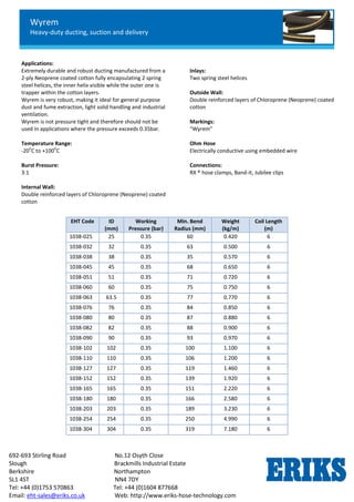 Wyrem
Heavy-duty ducting, suction and delivery
692-693 Stirling Road No.12 Osyth Close
Slough Brackmills Industrial Estate
Berkshire Northampton
SL1 4ST NN4 7DY
Tel: +44 (0)1753 570863 Tel: +44 (0)1604 877668
Email: eht-sales@eriks.co.uk Web: http://www.eriks-hose-technology.com
Applications:
Extremely durable and robust ducting manufactured from a
2-ply Neoprene coated cotton fully encapsulating 2 spring
steel helices, the inner helix visible while the outer one is
trapper within the cotton layers.
Wyrem is very robust, making it ideal for general purpose
dust and fume extraction, light solid handling and industrial
ventilation.
Wyrem is not pressure tight and therefore should not be
used in applications where the pressure exceeds 0.35bar.
Temperature Range:
-20
o
C to +100
o
C
Burst Pressure:
3:1
Internal Wall:
Double reinforced layers of Chloroprene (Neoprene) coated
cotton
Inlays:
Two spring steel helices
Outside Wall:
Double reinforced layers of Chloroprene (Neoprene) coated
cotton
Markings:
“Wyrem”
Ohm Hose
Electrically conductive using embedded wire
Connections:
RX ® hose clamps, Band-it, Jubilee clips
EHT Code ID
(mm)
Working
Pressure (bar)
Min. Bend
Radius (mm)
Weight
(kg/m)
Coil Length
(m)
1038-025 25 0.35 60 0.420 6
1038-032 32 0.35 63 0.500 6
1038-038 38 0.35 35 0.570 6
1038-045 45 0.35 68 0.650 6
1038-051 51 0.35 71 0.720 6
1038-060 60 0.35 75 0.750 6
1038-063 63.5 0.35 77 0.770 6
1038-076 76 0.35 84 0.850 6
1038-080 80 0.35 87 0.880 6
1038-082 82 0.35 88 0.900 6
1038-090 90 0.35 93 0.970 6
1038-102 102 0.35 100 1.100 6
1038-110 110 0.35 106 1.200 6
1038-127 127 0.35 119 1.460 6
1038-152 152 0.35 139 1.920 6
1038-165 165 0.35 151 2.220 6
1038-180 180 0.35 166 2.580 6
1038-203 203 0.35 189 3.230 6
1038-254 254 0.35 250 4.990 6
1038-304 304 0.35 319 7.180 6
 