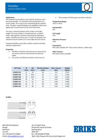 Plastiflex
Vacuum Cleaner Hose
692-693 Stirling Road No.12 Osyth Close
Slough Brackmills Industrial Estate
Berkshire Northampton
SL1 4ST NN4 7DY
Tel: +44 (0)1753 570863 Tel: +44 (0)1604 877668
Email: eht-sales@eriks.co.uk Web: http://www.eriks-hose-technology.com
Applications:
EHT Plastiflex has excellent crush and kink resistance and is
extremely durable. If crushed the hose springs back to its
former shape. This is due to the interlocking plastic profiled
strip. This gives superb flexibility and capability to bend very
tightly with no constriction of the inner dimensions.
The hose is entirely of plastic which makes it very light
weight. The inner surface is recessed and has a smooth
finish, reducing flow resistance and easing the feeding of
cables. Plastiflex has many uses, it’s main one being for the
industrial vacuum cleaner as it is very light and very robust.
However Plastiflex is also often used for carwash and other
industrial applications.
Properties:
 Plastiflex is ideal for industrial vacuum cleaners but
can also be used for the protection of electrical
cables
 For suction and delivery of water and slurries etc.
 The transport of fluids, gases and other materials
Temperature Range:
-40
o
C to +95
o
C
Outside Wall:
PVC
Coil Length:
15m
Maximum Pressure:
1 Bar
Connections:
PVC Cuffs available, RX ® hose clamps, Band-it, Jubilee clips
Other Versions:
Anti-static version available
Profile:
EHT Code ID
(mm)
OD
(mm)
Min Bend Radius
(mm)
Max. Vacuum
(bar)
Weight
(kg/m)
1230RX-025 25 33 30 0.6 0.155
1230RX-032 32 40.8 35 0.5 0.260
1230RX-038 38 48.6 45 0.50 0.320
1230RX-045 44 55 50 0.45 0.400
1230RX-051 51 62 55 0.40 0.460
1230RX-063 63 75 60 0.40 0.550
1230RX-076 76 88 65 0.35 0.600
 