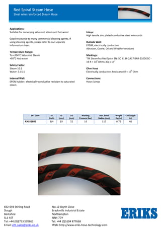 Red Spiral Steam Hose
Steel wire reinforced Steam Hose
692-693 Stirling Road No.12 Osyth Close
Slough Brackmills Industrial Estate
Berkshire Northampton
SL1 4ST NN4 7DY
Tel: +44 (0)1753 570863 Tel: +44 (0)1604 877668
Email: eht-sales@eriks.co.uk Web: http://www.eriks-hose-technology.com
Applications:
Suitable for conveying saturated steam and hot water
Good resistance to many commercial cleaning agents. If
using cleaning agents, please refer to our separate
information sheet.
Temperature Range:
To +204
o
C Saturated Steam
+95
o
C Hot water
Safety Factor:
Steam 10:1
Water: 3.15:1
Internal Wall:
EPDM rubber, electrically conductive resistant to saturated
steam
Inlays:
High tensile zinc plated conductive steel wire cords
Outside Wall:
EPDM, electrically conductive
Abrasion, Ozone, Oil and Weather resistant
Markings:
“RX Steamfixx Red Spiral EN ISO 6134-2A17 BAR-210DEGC -
19-R < 10
6
Ohms-3Q-1 1)”
Ohm Hose
Electrically conductive: Resistance R < 10
6
Ohm
Connections:
Hose clamps
EHT Code ID
(Inch)
ID
(mm)
OD
(mm)
Working
Pressure (bar)
Min. Bend
Radius (mm)
Weight
(kg/m)
Coil Length
(m)
RX1018RS 3/4 19 32 16 110 0.75 40
 