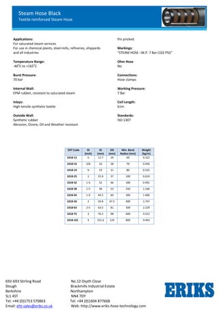 Steam Hose Black
Textile reinforced Steam Hose
692-693 Stirling Road No.12 Osyth Close
Slough Brackmills Industrial Estate
Berkshire Northampton
SL1 4ST NN4 7DY
Tel: +44 (0)1753 570863 Tel: +44 (0)1604 877668
Email: eht-sales@eriks.co.uk Web: http://www.eriks-hose-technology.com
Applications:
For saturated steam services
For use in chemical plants, steel mills, refineries, shipyards
and all industries
Temperature Range:
-40
o
C to +165
o
C
Burst Pressure:
70 bar
Internal Wall:
EPM rubber, resistant to saturated steam
Inlays:
High tensile synthetic textile
Outside Wall:
Synthetic rubber
Abrasion, Ozone, Oil and Weather resistant
Pin pricked
Markings:
“STEAM HOSE –W.P. 7 Bar (102 PSI)”
Ohm Hose
No
Connections:
Hose clamps
Working Pressure:
7 Bar
Coil Length:
61m
Standards:
ISO 1307
EHT Code ID
(Inch)
ID
(mm)
OD
(mm)
Min. Bend
Radius (mm)
Weight
(kg/m)
1018-12 ½ 12.7 24 60 0.322
1018-16 5/8 16 28 70 0.456
1018-19 ¾ 19 31 80 0.525
1018-25 1 25.4 37 100 0.610
1018-32 1 ¼ 32 46 180 0.942
1018-38 1 ½ 38 53 250 1.166
1018-44 1 ¾ 44.5 60 300 1.400
1018-50 2 50.8 67.5 400 1.747
1018-63 2 ½ 63.5 81 500 2.229
1018-75 3 76.2 98 600 3.312
1018-101 4 101.6 124 800 4.443
 