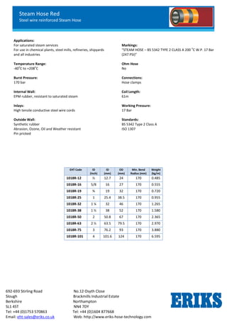 Steam Hose Red
Steel wire reinforced Steam Hose
692-693 Stirling Road No.12 Osyth Close
Slough Brackmills Industrial Estate
Berkshire Northampton
SL1 4ST NN4 7DY
Tel: +44 (0)1753 570863 Tel: +44 (0)1604 877668
Email: eht-sales@eriks.co.uk Web: http://www.eriks-hose-technology.com
Applications:
For saturated steam services
For use in chemical plants, steel mills, refineries, shipyards
and all industries
Temperature Range:
-40
o
C to +208
o
C
Burst Pressure:
170 bar
Internal Wall:
EPM rubber, resistant to saturated steam
Inlays:
High tensile conductive steel wire cords
Outside Wall:
Synthetic rubber
Abrasion, Ozone, Oil and Weather resistant
Pin pricked
Markings:
“STEAM HOSE – BS 5342 TYPE 2 CLASS A 200
o
C W.P. 17 Bar
(247 PSI)”
Ohm Hose
No
Connections:
Hose clamps
Coil Length:
61m
Working Pressure:
17 Bar
Standards:
BS 5342 Type 2 Class A
ISO 1307
EHT Code ID
(Inch)
ID
(mm)
OD
(mm)
Min. Bend
Radius (mm)
Weight
(kg/m)
1018R-12 ½ 12.7 24 170 0.485
1018R-16 5/8 16 27 170 0.555
1018R-19 ¾ 19 32 170 0.720
1018R-25 1 25.4 38.5 170 0.955
1018R-32 1 ¼ 32 46 170 1.265
1018R-38 1 ½ 38 52 170 1.580
1018R-50 2 50.8 67 170 2.365
1018R-63 2 ½ 63.5 79.5 170 2.970
1018R-75 3 76.2 93 170 3.880
1018R-101 4 101.6 124 170 6.595
 