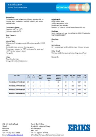 Cleanfixx FDA
Steam Wash Down hose
692-693 Stirling Road No.12 Osyth Close
Slough Brackmills Industrial Estate
Berkshire Northampton
SL1 4ST NN4 7DY
Tel: +44 (0)1753 570863 Tel: +44 (0)1604 877668
Email: eht-sales@eriks.co.uk Web: http://www.eriks-hose-technology.com
Applications:
Flexible and strong hot water and Steam hose suitable for
cleaning floors In abattoirs and food industry with a non-
marking cover
Temperature Range:
For water: -40
o
C to +95
o
C
For steam: up to 164
o
C
Burst Pressure:
60 bar
Internal Wall:
White smooth homogeneous and Seamless extruded EPDM
rubber
Resistant to most common cleaning Agents
Temperature resistant to +95
o
C continuous for water and
+164
o
C for low pressure steam
FDA quality
Inlays:
Wound textile inlays
Strong and resistant to distortion
Outside Wall:
EPDM rubber, blue
Smooth with sleeve print
Durable and age resistant
Resistant to traces of animal fats and vegetable oils
Markings:
White marking with text “RX CLEANFIXX FDA STEAM OPEN
SYSTEM 6 BAR 164
O
C”
Ohm Hose
No
Connections:
RX ® hose clamps, Band-it, Jubilee clips, Crimped ferrules
Other Details
This hose is ADI free (Animal Derived Ingredient Free)
Standards:
EHT Code ID
(Inch)
ID
(mm)
Wall
Thickness
(mm)
Working
Pressure
Steam
(bar)
Working
Pressure
water at
95o
C (bar)
Vacuum
(%)
Min. Bend
Radius
Weight
(kg/m)
Coil
Length
RXH600-CLEANFIXX-B-010 3/8 10 5 6 20 20 75 0.27 40
RXH600-CLEANFIXX-B-013 ½ 13 5 6 20 20 100 0.34 40
RXH600-CLEANFIXX-B-019 ¾ 19 6 6 20 20 160 0.60 40
RXH600-CLEANFIXX-B-025 1 25 7 6 20 20 200 0.89 40
 