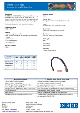 Inferno Steam Hose
Non-popcorning Long Life Steam Hose
692-693 Stirling Road No.12 Osyth Close
Slough Brackmills Industrial Estate
Berkshire Northampton
SL1 4ST NN4 7DY
Tel: +44 (0)1753 570863 Tel: +44 (0)1604 877668
Email: eht-sales@eriks.co.uk Web: http://www.eriks-hose-technology.com
Applications:
The GOODALL ® BR8 INFERNO distinguishes itself from every
other steam hose on the market. Its longer service life
ensures fewer failures, greater up time, but in particular, the
ability to not popcorn despite not being drained during use.
The hose can be used for both steam and hot water.
Temperature Range:
-40
o
C to +232
o
C
Features:
• Superior gastight inner wall
• High adhesion of inserts to the inner wall and outer cover
• Flexible
• Kink resistant
• Clear spiral markings
• Long service life
Safe Burst Pressure:
180 bar
Working Pressure:
18 bar
Internal Wall:
Homogenous and seamless extruded inner wall
Inlays:
Double braided brass coated steel inserts
Outside Wall:
Outer cover extruded and ‘pin-pricked’
Ohm Hose
Yes, 100% electrically conductive T/Ω
Coil Length:
40M
Connections:
Hose clamps
Standards:
Exceeds EN ISO 6134-2A
EHT Code ID
(Inch)
ID
(mm)
Min. Bend
Radius (mm)
Weight
(kg/m)
1018R-12-Inferno ½ 12.7 65 0.61
1018R-16-Inferno 5/8 16 102 0.81
1018R-19-Inferno ¾ 19 127 1.27
1018R-25-Inferno 1 25.4 153 1.83
1018R-32-Inferno 1 ¼ 32 254 2.91
8 Common Problems 8 Solutions of the Inferno Steam Hose
Pop corning of the internal wall Unique Non popcorning extruded internal wall
Blistering of the external wall Pin-pricked and extruded external wall
Short life span due to rusting of the braiding Brass plated steel inlays ensure no rusting
Insecurity due to no visible fault Clear spiral-shaped marking
Ageing as a result of hardening of the external wall Heat and weather resistant exterior wall ensures no cracking
Kinking of the hose Robust double braids prevent kinking
Static build up Internal and external wall electrically conductive
Leakage from BOSS couplings during retesting 100% safe and leak-proof connection with DINBO couplings
complying with EN ISO 14423
 